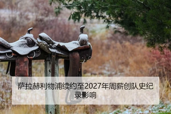 萨拉赫利物浦续约至2027年周薪创队史纪录影响