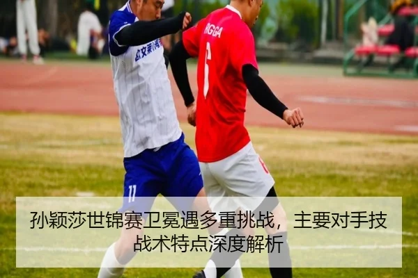 孙颖莎世锦赛卫冕遇多重挑战，主要对手技战术特点深度解析