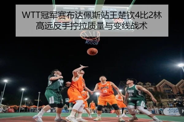 WTT冠军赛布达佩斯站王楚钦4比2林高远反手拧拉质量与变线战术